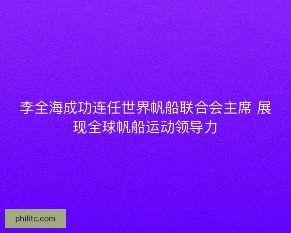 李全海成功连任世界帆船联合会主席 展现全球帆船运动领导力