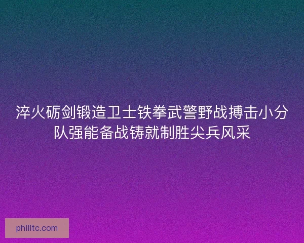 淬火砺剑锻造卫士铁拳武警野战搏击小分队强能备战铸就制胜尖兵风采